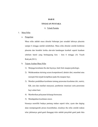 BAB II
TINJAUAN PUSTAKA
A. Telaah Pustaka
1. Masa Nifas
a. Pengertian
Masa nifas adalah masa dimulai beberapa jam sesudah lahirnya placenta
sampai 6 minggu satelah melahirkan. Masa nifas dimulai setelah kelahiran
plasenta dan berakhir ketika alat-alat kandungan kembali seperti keadaan
sebelum hamil yang berlangsung kira – kira 6 minggu (Ai Yeyeh
Rukiyah,2011).
b. Tujuan Asuhan Masa Nifas
1) Menjaga kesehatan ibu dan bayinya, baik fisik maupun psikologis.
2) Melaksanakan skrining secara komprehensif, deteksi dini, menobati atau
merujuk bila terjadi komplikasi pada ibu maupun bayi.
3) Member pendidikan kesehatan tentang perawatan kesehatan diri, nutrisi,
KB, cara dan manfaat menyusui, pemberian imunisasi serta perawatan
bayi sehari-hari.
4) Memberikan pelayanan keluarga berencana
5) Mendapatkan kesehatan emosi.
biasanya memiliki budaya pantang makan seperti telur, ayam dan daging
akan mempengaruhi proses kesembuhan, misalnya ibu nifas setelah makan
telur jahitannya gatal-gatal dianggap telur adalah penyebab gatal pada luka
 