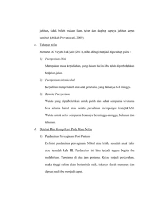 jahitan, tidak boleh makan ikan, telur dan daging supaya jahitan cepat
sembuh (Atikah Proverawati, 2009).
c. Tahapan nifas
Menurut Ai Yeyeh Rukiyah (2011), nifas dibagi menjadi tiga tahap yaitu :
1) Puerperium Dini
Merupakan masa kepuliahan, yang dalam hal ini ibu telah diperbolehkan
berjalan-jalan.
2) Puerperium intermedial
Kepulihan menyelururh alat-alat genetalia, yang lamanya 6-8 minggu.
3) Remote Puerperium
Waktu yang diperbolehkan untuk pulih dan sehat sempurna terutama
bila selama hamil atau waktu persalinan mempunyai komplikASI.
Waktu untuk sehat sempurna biasanya berminggu-minggu, bulanan dan
tahunan.
d. Deteksi Dini Komplikasi Pada Masa Nifas
1) Perdarahan Pervaginam Post Partum
Definisi perdarahan pervaginam 500ml atau lebih, sesudah anak lahir
atau sesudah kala III. Perdarahan ini bisa terjadi segera begitu ibu
melahirkan. Terutama di dua jam pertama. Kalau terjadi perdarahan,
maka tinggi rahim akan bertambah naik, tekanan darah menurun dan
denyut nadi ibu menjadi cepat.
 