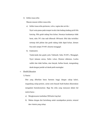 2) Infeksi masa nifas
Macam-macam infeksi masa nifas
a) Infeksi masa nifas perineum, vulva, vagina dan serviks :
Nyeri serta panas pada tempat inveksi dan kadang-kadang perih bila
kencing. Bila getah radang bisa keluar, biasanya keadaannya tidak
berat, suhu 38°c dan nadi dibawah 100/menit. Bila luka terinfeksi
tertutup oleh jahitan dan getah radang tidak dapat keluar, demam
bisa naik sampai 39-40°c disertai menggigil.
b) Endometris
Tanda-tanda dan gejala yaitu Takikardi, Suhu 38-40°c, Menggigil,
Nyeri tekanan uterus, Subin volusi, Distensi abdomen, Lochia
sedikit dan tidak berbau, atau banyak, berbau busuk, mengandung
darah dengan jumlah sel darah putih meningkat
e. Health Education
1) Nutrisi
Diet yang diberikan harus bermutu tinggi dengan cukup kalori,
megandung cukup protein, cairan serta banyak buah-buahan dikarenakan
mengalami hemokonsetrasi. Bagi ibu nifas yang menyusui dalam hal
nutrisi harus :
a) Mengkonsumsi tambahan 500 kalori tiap hari
b) Makan dengan diet berimbang untuk mendapatkan protein, mineral
dan vitamin yang cukup
 