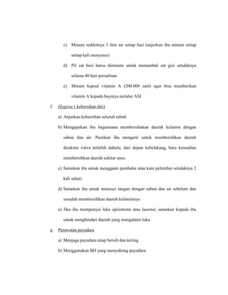 c) Minum sedikitnya 3 liter air setiap hari (anjurkan ibu minum setiap
setiap kali menyusui)
d) Pil zat besi harus diminum untuk menambah zat gizi setidaknya
selama 40 hari persalinan
e) Minum kapsul vitamin A (200.000 unit) agar bisa memberikan
vitamin A kepada bayinya melalui ASI
f. Hygiene ( kebersihan diri)
a) Anjurkan kebersihan seluruh tubuh
b) Mengajarkan ibu bagaimana membersihakan daerah kelamin dengan
sabun dan air. Pastikan ibu mengerti untuk membersihkan daerah
disekitar vulva terlebih dahulu, dari depan kebelakang, baru kemudian
membersihkan daerah sekitar anus.
c) Sarankan ibu untuk mengganti pembalut atau kain pelembut setidaknya 2
kali sehari.
d) Sarankan ibu untuk mencuci tangan dengan sabun dan air sebelum dan
sesudah membersihkan daerah kelaminnya
e) Jika ibu mempunyai luka episiotomi atau laserasi, sarankan kepada ibu
untuk menghindari daerah yang mengalami luka
g. Perawatan payudara
a) Menjaga payudara tetap bersih dan kering
b) Menggunakan BH yang menyokong payudara
 