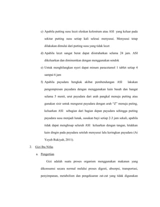 c) Apabila putting susu lecet oleskan kolostrum atau ASI yang keluar pada
sekitar putting susu setiap kali selesai menyusui. Menyusui tetap
dilakukan dimulai dari putting susu yang tidak lecet
d) Apabila lecet sangat berat dapat diistrahatkan selama 24 jam. ASI
dikeluarkan dan diminumkan dengan menggunakan sendok
e) Untuk menghilangkan nyeri dapat minum paracetamol 1 tablet setiap 4
sampai 6 jam
f) Apabila payudara bengkak akibat pembendungan ASI lakukan
pengompresan payudara dengan menggunakan kain basah dan hangat
selama 5 menit, urut payudara dari arah pangkal menuju putting atau
gunakan sisir untuk mengurut payudara dengan arah “Z” menuju puting,
keluarkan ASI sebagian dari bagian depan payudara sehingga putting
payudara susu menjadi lunak, susukan bayi setiap 2-3 jam sekali, apabila
tidak dapat menghisap seluruh ASI keluarkan dengan tangan, letakkan
kain dingin pada payudara setelah menyusui lalu keringkan payudara (Ai
Yeyeh Rukiyah, 2011).
2. Gizi Ibu Nifas
a. Pengertian
Gizi adalah suatu proses organism menggunakan makanan yang
dikonsumsi secara normal melalui proses digesti, absorpsi, transportasi,
penyimpanan, metabolism dan pengekuaran zat-zat yang tidak digunakan
 