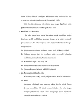 untuk mempertahankan kehidupan, pertumbuhan dan fungsi normal dari
organ-organ serta menghasilkan energi (Purwitasari, 2009).
Gizi ibu nifas adalah zat-zat makanan yang sangat diperlukan untuk
pertumbuhan kesehatan ibu dan bayi pada masa nifas.
b. Kebutuhan Gizi Saat Nifas
Ibu nifas memerlukan nutrisi dan cairan untuk pemulihan kondisi
kesehatan setelah melahirkan, cadangan tenaga serta untuk memenuhi
produksi air susu. Ibu nifas dianjurkan untuk memenuhi kebutuhan akan gizi
sebagai berikut :
1) Mengkonsumsi makanan tambahan, kurang lebih 500 kalori tiap hari
2) Makanan dengan diet gizi seimbang untuk memenuhi kebutuhan
karbihidrat, protein, lemak, Vitamin Dan mineral
3) Minum sedikitnya 3 liter setiap hari
4) Mengkonsumsi tablet besi selama 40 hari post partum
5) Mengkonkonsumsi Vitamin A 200.000 intra unit
c. Zat-Zat yang Dibutuhkan Ibu Nifas
Menurut Biyatun (2009), zat-zat yang dibutuhkan ibu nifas antara lain :
1) Kalori
Kebutuhan kalori pada masa menyusui sekitar 400-500 kalori. Wanita
dewasa memerlukan 180 kalori perhari. Sebaiknya ibu nifas jangan
mengursngi kebutuhan kalori, karena mengganggu proses metabolism
tubuh dan menyebabkan ASI rusak.
 