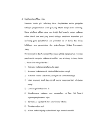 d. Gizi Seimbang Masa Nifas
Pedoman umum gizi seimbang harus diaplikasikan dalam penyajian
hidangan yang memenuhi syarat gizi yang dikenal dengan menu seimbang.
Menu seimbang adalah menu yang terdiri dari beraneka ragam makanan
dalam jumlah dan porsi yang sesuai sehingga memenuhi kebutuhan gizi
seseorang guna pemeliharaan dan perbaikan sel-sel tubuh dan proses
kehidupan serta pertumbuhan dan perkembangan (Atikah Proverawati,
2009).
Depertemen Gizi dan Kesehatan Masyarakat (2010), mengeluarkan pedoman
praktis untuk mengatur makanan sehari-hari yang seimbang bertuang dalam
13 pesan dasar sebagai berikut :
1) Konsumsi makanan yang beraneka ragam
2) Konsumsi makanan untuk memenuhi kecukupan energi
3) Makanlah sumber karbohidrat, setengah dari kebutuhan energi
4) batasi konsumsi lemak dan minyak sampai seperempat dari kebutuhan
energi
5) Gunakan garam beryodiu m
6) Mengkonsumsi makanan yang mengandung zat bese (fe). Seperti
sayuran yang berwarna hijau
7) Berikan ASI saja kepada bayi sampai umur 6 bulan
8) Biasakan makan pagi
9) Minum air bersih yang sudah dimasak agar aman dikonsumsi
 