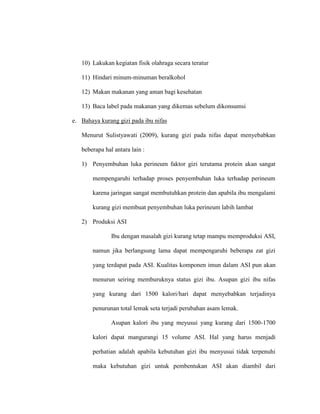 10) Lakukan kegiatan fisik olahraga secara teratur
11) Hindari minum-minuman beralkohol
12) Makan makanan yang aman bagi kesehatan
13) Baca label pada makanan yang dikemas sebelum dikonsumsi
e. Bahaya kurang gizi pada ibu nifas
Menurut Sulistyawati (2009), kurang gizi pada nifas dapat menyebabkan
beberapa hal antara lain :
1) Penyembuhan luka perineum faktor gizi terutama protein akan sangat
mempengaruhi terhadap proses penyembuhan luka terhadap perineum
karena jaringan sangat membutuhkan protein dan apabila ibu mengalami
kurang gizi membuat penyembuhan luka perineum labih lambat
2) Produksi ASI
Ibu dengan masalah gizi kurang tetap mampu memproduksi ASI,
namun jika berlangsung lama dapat mempengaruhi beberapa zat gizi
yang terdapat pada ASI. Kualitas komponen imun dalam ASI pun akan
menurun seiring memburuknya status gizi ibu. Asupan gizi ibu nifas
yang kurang dari 1500 kalori/hari dapat menyebabkan terjadinya
penurunan total lemak seta terjadi perubahan asam lemak.
Asupan kalori ibu yang meyusui yang kurang dari 1500-1700
kalori dapat mangurangi 15 volume ASI. Hal yang harus menjadi
perhatian adalah apabila kebutuhan gizi ibu menyusui tidak terpenuhi
maka kebutuhan gizi untuk pembentukan ASI akan diambil dari
 