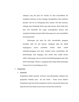 cadangan yang ada pada ibu. Kondisi ini akan menyebabkan ibu
mengalami defisiensi zat besi sehingga meningkatkan resiko timbulnya
penyakit. Jika hal ini berlangsung lama, kualitas ASI akan menurun,
sehingga akan berdampak buruk juga pada bayinya. Berat badan bayi
akan sulit bertambah dan sangat memungkinkan bayinya akan
mengalami berbagai penyakit akibat kekurangan gizi serta memudahkan
terserang penyakit.
Kekurangan gizi pada ibu nifas menimbulkan gangguan
kesehatan pada ibu dan bayinya. Gangguan pada ibu adalah
terganggunya proses pemulihan kondisi tubuh setelah
melahirkan.gengguan pad abayi meliputi proses pertumbuhan dan
perkembangan anak terganggu, bayi mudah sakit, mudah terkena
infeksi. Kekurangan zaat-zat esensial menimbulkangangguan pada mata
akibat kekurangan Vitamin A, gangguan pada tulang akibat kekurangan
Vitamin D (Ai Yeyeh Rukhiyah, 2011).
3. Pengetahuan
a. pengertian
Pengetahuan adalah sejumlah informasi yang dikumpulkan, dipahami dan
pengenalan terhadap suatu hal atau benda – benda secara objektif.
Pengetahuan juga berasal dari pengalaman tertentu yang pernah dialami dan
diperoleh dari hasil belajar secara formal, informal dan nonformal.
 