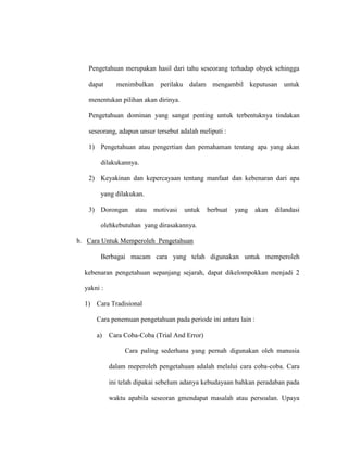 Pengetahuan merupakan hasil dari tahu seseorang terhadap obyek sehingga
dapat menimbulkan perilaku dalam mengambil keputusan untuk
menentukan pilihan akan dirinya.
Pengetahuan dominan yang sangat penting untuk terbentuknya tindakan
seseorang, adapun unsur tersebut adalah meliputi :
1) Pengetahuan atau pengertian dan pemahaman tentang apa yang akan
dilakukannya.
2) Keyakinan dan kepercayaan tentang manfaat dan kebenaran dari apa
yang dilakukan.
3) Dorongan atau motivasi untuk berbuat yang akan dilandasi
olehkebutuhan yang dirasakannya.
b. Cara Untuk Memperoleh Pengetahuan
Berbagai macam cara yang telah digunakan untuk memperoleh
kebenaran pengetahuan sepanjang sejarah, dapat dikelompokkan menjadi 2
yakni :
1) Cara Tradisional
Cara penemuan pengetahuan pada periode ini antara lain :
a) Cara Coba-Coba (Trial And Error)
Cara paling sederhana yang pernah digunakan oleh manusia
dalam meperoleh pengetahuan adalah melalui cara coba-coba. Cara
ini telah dipakai sebelum adanya kebudayaan bahkan peradaban pada
waktu apabila seseoran gmendapat masalah atau persoalan. Upaya
 