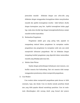 pemecahan masalah dilakukan dengan cara coba-coba yang
dilakukan dengan menggunakan kemugnkinan dalam menyelesaikan
masalah dan apabila kemungkinan tersebut tidak berhasil, dicoba
dengan kemunginan yang lain. Apabila kemungkinan kedua gagal
lagi, maka akan dicobak lagi dengan kemungkinanberikutnya sampai
masalah tersebut terpecahkan.
b) Berdasarkan Pengalaman
Pengalaman adalah guru yang paling baik, pepatah ini
mengandung maksud bahwa pengalaman itu merupakan sumber
pengatahuan atau pengalaman itu merupakan salah satu cara untuk
memperoleh kebenaran pengetahuan. Hal ini dilakukan dengan
mengulang kembali pengalaman yang diperoleh dalam memecahkan
masalah yang dihadapi pada masa lalu.
c) Melalui Jalan Pikiran
Sejalan dengan perkembangna kebudayaan umat manusia, cara
berfikir manusia ikut berkembang. Dari sini manusia telah mampu
menggunakan penalarannya dalam memperoleh pengetahuan.
2) Cara Modern
Cara modern dalam memperoleh pengetahuan pada dewasa in lebih
sistematis, logis, dan ilmiah. Cara ini disebut metode penelitian ilmiah
atau yang lebih popular dikenal metodologi penelitian. Cara ini mula-
mula dikembangkan oleh seorang tokoh yang berasal dari prancis
 