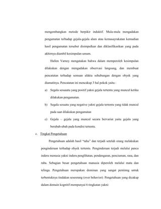 mengembangkan metode berpikir induktif. Mula-mula mengadakan
pengamatan terhadap gejala-gejala alam atau kemasayrakatan kemudian
hasil pengamatan tersebut disimpulkan dan diklasifikasikan yang pada
akhirnya diambil kesimpulan umum.
Hallen Varney mengatakan bahwa dalam memperoleh kesimpulan
dilakukan dengan mengadakan observasi langsung, dan membuat
pencatatan terhadap semuan afakta sehubungan dengan obyek yang
diamatinya. Pencatatan ini mencakup 3 hal pokok yaitu :
a) Segala sesuaatu yang positif yakni gejala tertentu yang muncul ketika
dilakukan pengamatan.
b) Segala sesuatu yang negative yakni gejala tertentu yang tidak muncul
pada saat dilakukan pengamatan
c) Gejala – gejala yang muncul secara bervariat yaitu gejala yang
berubah-ubah pada kondisi tertentu.
c. Tingkat Pengetahuan
Pengetahuan adalah hasil “tahu” dan terjadi setelah orang melakukan
penginderaan terhadap obyek tertentu. Penginderaan terjadi melalui panca
indera menusia yakni indera penglihatan, pendengaran, penciuman, rasa, dan
raba. Sebagian besar pengetahuan manusia diperoleh melalui mata dan
telinga. Pengetahuan merupakan dominan yang sangat pentinng untuk
terbentuknya tindakan seseorang (over behavior). Pengetahuan yang dicakup
dalam domain kognitif mempunyai 6 tingkatan yakni:
 