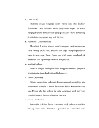 a. Tahu (Know)
Diartikan sebagai mengingat suaatu materi yang telah dipelajari
sebelumnya. Yang termaksud dalam pengetahuan tingkat ini adalah
mengingat kembali terhadap suatu yang spesifik dari seluruh bahan yang
dipelajari atau rangsangan yang telah diterima.
b. Memahami ( Comprehension)
Memahami di artikan sebagai suatu kemampuan menjelaskan secara
benar tentang obyek yang diketahui dan dapat menginterprestasikan
materi tersebut sevara benar. Orang yang telah paham terhadap obyek
atau materi haru dapat menjelaskan dan menyebutkan.
c. Analisis (Analysis)
Diartikan sebagai kemampuan untuk menggunakan materi yang telah
dipelajari pada situasi dan kondisi rill (seharusnya).
d. Sintesis (Synthesis)
Sintesis menunjukkan pada suatu kemampuan unutk meletakkan atau
menghubungkan bagian – bagian dalam suatu bentuk keseluruhan yang
baru. Dengan akta lain sintesis itu suatu kemampuan untuk menyusun
formulasi baru dari formulasi-formulasi yang ada.
e. Evaluasi (Evaluation)
Evaluasi ini berkaitan dengan kemampuan untuk melakukan penilaian
terhadap suatu materi. Penelitian – penelitian ini berdasarkan suatu
 