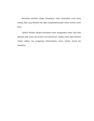Memahami diartikan sebagai kemampuan untuk menjelaskan secara benar
tentang objek yang diketahui dan dapat menginterprestasikan materi tersebut secara
benar.
Aplikasi diartikan sebagai kemampuan untuk menggunakan materi yang telah
dipelajari pada situasi atau kondisi real (sebenarnya). Aplikasi disini dapat diartikan
sebagai aplikasi atau penggunaan hokum-hukum, rumus, metode, prinsip dan
sebagainya.
 