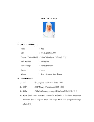 RIWAYAT HIDUP
I. IDENTITAS DIRI :
Nama : Desi
NIM : Psw.B. 2013.IB.0006
Tempat / Tanggal Lahir : Pulau Tobea Besar / 27 April 1993
Jenis Kelamin : Perempuan
Suku / Bangsa : Muna / Indonesia
Agama : Islam
Alamat : Desa Lakarama, Kec. Towea
II. PENDIDIKAN
A. SD : SD Negeri 2 Napabalono 2001 – 2007
B. SMP : SMP Negeri 3 Napabalono 2007– 2009
C. SMA : SMA Madrasa Aliya Negeri Kota Baru Raha 2010– 2012
D. Sejak tahun 2013 mengikuti Pendidikan Diploma III Akademi Kebidanan
Paramata Raha Kabupaten Muna dan Insya Allah akan menyelesaikannya
tahun 2016
 
