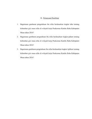 D. Pertanyaan Penelitian
1. Bagaimana gambaran pengetahuan ibu nifas berdasarkan tingkat tahu tentang
kebutuhan gizi masa nifas di wilayah kerja Puskesmas Katobu Raha Kabupaten
Muna tahun 2016?
2. Bagaimana gambaran pengetahuan ibu nifas berdasarkan tingkat paham tentang
kebutuhan gizi masa nifas di wilayah kerja Puskesmas Katobu Raha Kabupaten
Muna tahun 2016?
3. Bagaimana gambaran pengetahuan ibu nifas berdasarkan tingkat Aplikasi tentang
kebutuhan gizi masa nifas di wilayah kerja Puskesmas Katobu Raha Kabupaten
Muna tahun 2016?
 
