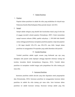 C. Subjek Penelitian
1. Populasi
Populasi dalam penelitian ini adalah ibu nifas yang melahirkan di wilayah kerja
Puskesmas Katobu Raha Kabupaten Muna periode Januari- Juli 2016.
2. Sampel
Sampel adalah sebagian yang diambil dari keseluruhan obyek yang di teliti dan
di anggap mewakili seluruh populasi (Notoadmojo, 2007). Untuk menentukan
sampel menurut arikunto (2006), apabila subyeknya ≤ 100 lebih baik diambil
semua sehingga penelitiannya merupakan penelitian populasi, tetapi jika populasi
≥ 100 dapat diambil 10%-15% atau 20%-25% atau lebih. Sampel dalam
penelitian ini menggunakan 30 responden yang sudah ditentukan oleh peneliti
D. Variabel Penelitian
Variabel penelitian adalah segala sesuatu yang berbentuk apa saja yang
ditetapkan oleh peneliti untuk dipelajari sehingga diperoleh informasi tentang hal
tersebut, kemudian ditarik kesimpulannya (Sugiyono, 2012). Variabel dalam
penelitian ini merupakan variabel tunggu yaitu pengetahuan ibu nifas tentang gizi
masa nifas.
E. Instrumen Penelitian
Instrumen penelitian adalah alat-alat yang akan digunakan untuk pengumpulan
data (Notoatmodjo, 2010). Instrumen penelitian ini menggunakan kuisioner dalam
penelitian ini adalah ibu nifas tentang gizi masa nifas. Jenis kuisioner dalam
penelitian ini adalah kuisioner tertutup. Kuisioner tertutup adalah yang bila
 