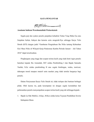 KATA PENGANTAR
Assalamu’alaikum Warohmatullohi Wabarokatuh
Segala puji dan syukur penulis panjatkan kehadirat Tuhan Yang Maha Esa atas
limpahan berkat, hidayat dan karunia serta anugerah-Nya sehingga Karya Tulis
Ilmiah (KTI) dengan judul “Gambaran Pengetahuan Ibu Nifas tentang Kebutuhan
Gizi Masa Nifas di Wilayah Kerja Puskesmas Katobu Periode Januari – Juli Tahun
2016” dapat terselesaikan.
Penghargaan yang tinggi dan ucapan terima kasih yang tiada henti ingin penulis
haturkan kepada Ibu Asmaidah, SST selaku Pembimbing I dan Bapak Samudra
Taufuk, S.Gz selaku pembimbing II atas segala bimbingan, waktu, motivasi,
dukungan moral maupun materil serta nasehat yang tidak ternilai harganya bagi
penulis.
Dalam Penyusunan Karya Tulis Ilmiah ini, tidak terlepas dari bantuan berbagai
pihak. Oleh karena itu, pada kesempatan ini dengan segala kerendehan hati
perkenankan penulis menyampaikan ucapan terima kasih yang tak terhingga kepada :
1. Bapak La Ode Muhlisi, A.Kep., M.Kes selaku ketua Yayasan Pendidikan Sowite
Kabupaten Muna
 