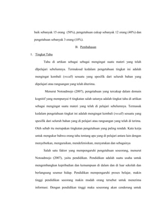 baik sebanyak 15 orang (50%), pengetahuan cukup sebanyak 12 orang (40%) dan
pengetahuan sebanyak 3 orang (10%).
B. Pembahasan
1. Tingkat Tahu
Tahu di artikan sebagai sebagai mengingat suatu materi yang telah
dIpelajari sebelumnya. Termaksud kedalam pengetahuan tingkat ini adalah
mengingat kembali (recall) sesuatu yang spesifik dari seluruh bahan yang
dipelajari atau rangsangan yang telah diterima.
Menurut Notoadmojo (2007), pengetahuan yang tercakup dalam domain
kognitif yang mempunyai 6 tingkatan salah satunya adalah tingkat tahu di artikan
sebagai mengingat suatu materi yang telah di pelajari sebelumnya. Termasuk
kedalam pengetahuan tingkat ini adalah mengingat kembali (recall) sesuatu yang
spesifik dari seluruh bahan yang di pelajari atau rangsangan yang telah di terima.
Oleh sebab itu merupakan tingkatan pengetahuan yang paling rendah. Kata kerja
untuk mengukur bahwa orang tahu tentang apa yang di pelajari antara lain dengan
menyebutkan, menguraikan, mendefenisikan, menyatakan dan sebagainya
Salah satu faktor yang mempengaruhi pengetahuan seseorang, menurut
Notoadmojo (2007), yaitu pendidikan. Pendidikan adalah suatu usaha untuk
mengembangkan kepribadian dan kemampuan di dalam dan di luar sekolah dan
berlangsung seumur hidup. Pendidikan mempengaruhi proses belajar, makin
tinggi pendidikan seeorang makin mudah orang tersebut untuk menerima
informasi. Dengan pendidikan tinggi maka seseorang akan cenderung untuk
 