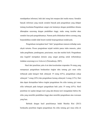 mendapatkan informasi, baik dari orang lain maupun dari media massa. Semakin
banyak informasi yang masuk semakin banyak pula pengetahuan yang didapat
tentang kesehatan.Pengetahuan sangat erat kaitannya dengan pendidikan dimana
diharapkan seseorang dengan pendidikan tinggi, maka orang tersebut akan
semakin luas pula pengetahuannya. Namun perlu ditekankan bahwa seorang yang
berpendidikan rendah tidak berarti mutlak berpengetahuan rendah pula.
Pengetahuan merupakan hasil “tahu” pengindraan manusia terhadap suatu
obyek tertentu. Proses pengindraan terjadi melalui panca indra manusia, yakni
indra penglihatan, pendengaran, penciuman, rasa dan melalui kulit. Pengetahuan
atau kognitif merupakan domain yang sangat penting untuk terbentuknya
tindakan seseorang (over behavior) (Notoadmojo, 2007).
Hasil dari penelitian yaitu d ari data keseluruhan responden 30 orang yang
mempunyai pengetahuan berdasarkan tingkat tahu tentang gizi mass nifas
terbanyak pada kategori baik sebanyak 19 orang (63%), pengetahuan cukup
sebanyak 7 orang (24%) dan pengetahuan kurang sebanyak 4 orang (13%). Dari
data dapat disimpulkan bahwa tingkat pengetahuan ibu nifas tentang gizi masa
nifas terbanyak pada kategori pengetahuan baik yaitu 19 orang (63%). Hasil
penelitian ini sejalan dengan teori yang ada dimana teori mengatakan bahwa ibu
nifas yang memiliki pendidikan tinggi akan memiliki pengetahuan atau wawasan
yang luas.
Berbeda dengan hasil penelitiannya Indah Mustika Rini (2013)
berdasarka penelitian tingkat pengetahuan ibu nifas tentang gizi masa nifas di
 