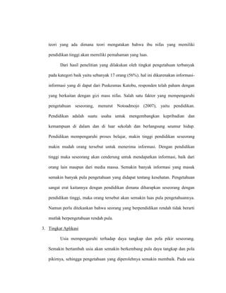 teori yang ada dimana teori mengatakan bahwa ibu nifas yang memiliki
pendidikan tinggi akan memiliki pemahaman yang luas.
Dari hasil penelitian yang dilakukan oleh tingkat pengetahuan terbanyak
pada kategori baik yaitu sebanyak 17 orang (56%). hal ini dikarenakan informasi-
informasi yang di dapat dari Puskesmas Katobu, responden telah paham dengan
yang berkaitan dengan gizi mass nifas. Salah satu faktor yang mempengaruhi
pengetahuan seseorang, menurut Notoadmojo (2007), yaitu pendidikan.
Pendidikan adalah suatu usaha untuk mengembangkan kepribadian dan
kemampuan di dalam dan di luar sekolah dan berlangsung seumur hidup.
Pendidikan mempengaruhi proses belajar, makin tinggi pendidikan seseorang
makin mudah orang tersebut untuk menerima informasi. Dengan pendidikan
tinggi maka seseorang akan cenderung untuk mendapatkan informasi, baik dari
orang lain maupun dari media massa. Semakin banyak informasi yang masuk
semakin banyak pula pengetahuan yang didapat tentang kesehatan. Pengetahuan
sangat erat kaitannya dengan pendidikan dimana diharapkan seseorang dengan
pendidikan tinggi, maka orang tersebut akan semakin luas pula pengetahuannya.
Namun perlu ditekankan bahwa seorang yang berpendidikan rendah tidak berarti
mutlak berpengetahuan rendah pula.
3. Tingkat Aplikasi
Usia mempengaruhi terhadap daya tangkap dan pola pikir seseorang.
Semakin bertambah usia akan semakin berkembang pula daya tangkap dan pola
pikirnya, sehingga pengetahuan yang diperolehnya semakin membaik. Pada usia
 