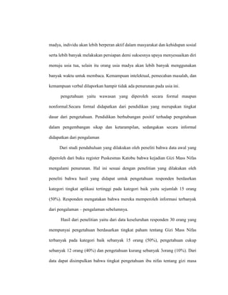 madya, individu akan lebih berperan aktif dalam masyarakat dan kehidupan sosial
serta lebih banyak melakukan persiapan demi suksesnya upaya menyesuaikan diri
menuju usia tua, selain itu orang usia madya akan lebih banyak menggunakan
banyak waktu untuk membaca. Kemampuan intelektual, pemecahan masalah, dan
kemampuan verbal dilaporkan hampir tidak ada penurunan pada usia ini.
pengetahuan yaitu wawasan yang diperoleh secara formal maupun
nonformal.Secara formal didapatkan dari pendidikan yang merupakan tingkat
dasar dari pengetahuan. Pendidikan berhubungan positif terhadap pengetahuan
dalam pengembangan sikap dan ketarampilan, sedangakan secara informal
didapatkan dari pengalaman
Dari studi pendahuluan yang dilakukan oleh peneliti bahwa data awal yang
diperoleh dari buku register Puskesmas Katobu bahwa kejadian Gizi Mass Nifas
mengalami penurunan. Hal ini sesuai dengan penelitian yang dilakukan oleh
peneliti bahwa hasil yang didapat untuk pengetahuan responden berdasrkan
kategori tingkat aplikasi tertinggi pada kategori baik yaitu sejumlah 15 orang
(50%). Responden mengatakan bahwa mereka memperoleh informasi terbanyak
dari pengalaman – pengalaman sebelumnya.
Hasil dari penelitian yaitu dari data keseluruhan responden 30 orang yang
mempunyai pengetahuan berdasarkan tingkat paham tentang Gizi Mass Nifas
terbanyak pada kategori baik sebanyak 15 orang (50%), pengetahuan cukup
sebanyak 12 orang (40%) dan pengetahuan kurang sebanyak 3orang (10%). Dari
data dapat disimpulkan bahwa tingkat pengetahuan ibu nifas tentang gizi masa
 