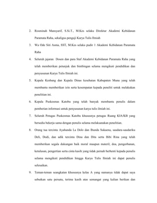 2. Rosminah Mansyarif, S.Si.T., M.Kes selaku Direktur Akademi Kebidanan
Paramata Raha, sekaligus penguji Karya Tulis Ilmiah
3. Wa Ode Siti Asma, SST, M.Kes selaku pudir 1 Akademi Kebidanan Paramata
Raha
4. Seluruh jajaran Dosen dan para Staf Akademi Kebidanan Paramata Raha yang
telah memberikan petunjuk dan bimbingan selama mengikuti pendidikan dan
penyusunan Karya Tulis Ilmiah ini.
5. Kepala Kesbang dan Kepala Dinas kesehatan Kabupaten Muna yang telah
membantu memberikan izin serta kesempatan kepada peneliti untuk melakukan
penelitian ini.
6. Kepala Puskesmas Katobu yang telah banyak membantu penulis dalam
pemberian informasi untuk penyusunan karya tulis ilmiah ini.
7. Seluruh Petugas Puskesmas Katobu khususnya petugas Ruang KIA/KB yang
bersedia bekerja sama dengan penulis selama melaksanakan penelitian.
8. Orang tua tercinta Ayahanda La Dolo dan Ibunda Sukaena, saudara-saudariku
Deli, Dodi, dan adik tercinta Dina dan Dita serta Bibi Rina yang telah
memberikan segala dukungan baik moral maupun materil, doa, pengorbanan,
ketulusan, pengertian serta cinta kasih yang tidak pernah berhenti kepada penulis
selama mengikuti pendidikan hingga Karya Tulis Ilmiah ini dapat penulis
selesaikan.
9. Teman-teman seangkatan khususnya kelas A yang namanya tidak dapat saya
sebutkan satu persatu, terima kasih atas semangat yang kalian berikan dan
 