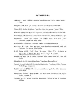 DAFTAR PUSTAKA
Arikunto, S. (2010). Prosedur Penelitian Suatu Pendekatan Praktik. Jakarta: Rineka
Cipta.
Bahiyatun. 2009. Buku Ajar Asuhan Kebidanan Nifas Normal. Jakarta: EGC
Marmi. 2012. Asuhan Kebidanan Pada Mass Nifas. Yogyakarta: Pustaka Pelajar
Manuaba, (2010). Buku Ajar Ginekologi untuk Mahasiswa Kebidanan. Jakarta: ECG
Notoadmojo, (2007) Promosi Kesehatan dan Ilmu Perilaku. Jakarta: PT Rineka Cipta
Proverawati, Atikah dan Asfuah, Siti (2009) Buku Ajar Gizi Untuk
Kebidanan.Yogyakarta : Nuha Medika
Prawirohardjo, (2010). Ilmu Kebidanan. Jakarta, PT Prestasi Pustakarya
Purwitasari, D., (2009). Buku Ajar Gizi dalam Kesehatan Reproduksi Teori dan
Praktikum. Yogyakarta: Nuha Medika
Profil Sultra (2014) Profil Dinas Kesehatan Tahun 2014. Available at
http://dinkes.go.id/berita-179-.html. Diakses tanggal 29 Juli 2016.
Rukiyah, Ai Yeyeh (2011). Asuhan Kebidanan Nifas. Jakarta timur : CV Trans Info
Media
Riwidikdo, H. (2013). Statistik Kesehatan. Yogyakarta: Rohima Press
Sukarni, Ucesmi, Sudarti (2014). Patologi Kehamilan, Persalinan, Nifas, Neonatus
Resiko Tinggi. Yogyakarta
Sulistyawati, Ari. (2009). Buku Ajar Asuhan Kebidanan pada Ibu Nifas. Jokjakarta:
Andi Offset
Sediaoetama, Achmad, Djaeni (2008). Ilmu Gizi untuk Mahasiswa dan Profesi.
Jakarta: Dian Rakyat
Sugiyono. (2012). Metode Penelitian Kuantitatif Kualitatif R dan B. Bandung:
Alfabeta
 