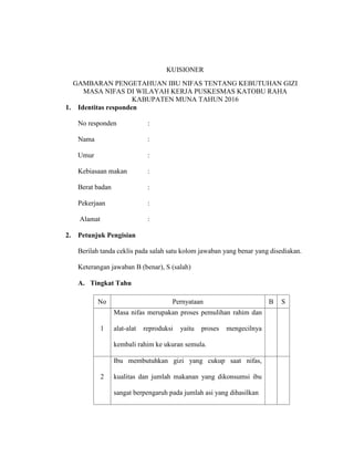 KUISIONER
GAMBARAN PENGETAHUAN IBU NIFAS TENTANG KEBUTUHAN GIZI
MASA NIFAS DI WILAYAH KERJA PUSKESMAS KATOBU RAHA
KABUPATEN MUNA TAHUN 2016
1. Identitas responden
No responden :
Nama :
Umur :
Kebiasaan makan :
Berat badan :
Pekerjaan :
Alamat :
2. Petunjuk Pengisian
Berilah tanda ceklis pada salah satu kolom jawaban yang benar yang disediakan.
Keterangan jawaban B (benar), S (salah)
A. Tingkat Tahu
No Pernyataan B S
1
Masa nifas merupakan proses pemulihan rahim dan
alat-alat reproduksi yaitu proses mengecilnya
kembali rahim ke ukuran semula.
2
Ibu membutuhkan gizi yang cukup saat nifas,
kualitas dan jumlah makanan yang dikonsumsi ibu
sangat berpengaruh pada jumlah asi yang dihasilkan
 