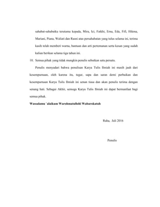 sahabat-sahabatku terutama kepada, Mira, Ici, Fatkhi, Erna, Eda, Fifi, Hikma,
Mariani, Piana, Waliati dan Rasni atas persahabatan yang tulus selama ini, terima
kasih telah memberi warna, bantuan dan arti pertemanan serta kesan yang sudah
kalian berikan selama tiga tahun ini.
10. Semua pihak yang tidak mungkin penulis sebutkan satu persatu.
Penulis menyadari bahwa penulisan Karya Tulis Ilmiah ini masih jauh dari
kesempurnaan, oleh karena itu, tegur, sapa dan saran demi perbaikan dan
kesempurnaan Karya Tulis Ilmiah ini senan tiasa dan akan penulis terima dengan
senang hati. Sebagai Akhir, semoga Karya Tulis Ilmiah ini dapat bermanfaat bagi
semua pihak.
Wassalamu `alaikum Warohmatullohi Wabarokatuh
Raha, Juli 2016
Penulis
 