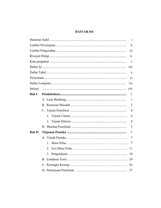 DAFTAR ISI
Halaman Judul ................................................................................................. i
Lembar Persetujuan.......................................................................................... ii
Lembar Pengesahan ......................................................................................... iii
Riwayat Hidup ................................................................................................. iv
Kata pengantar ................................................................................................ v
Daftar Isi .......................................................................................................... viii
Daftar Tabel ..................................................................................................... x
Pernyataan ........................................................................................................ xi
Daftar Lampiran .............................................................................................. xii
Intisari .......................................................................................................... xiii
Bab I Pendahuluan.................................................................................... 1
A. Latar Belakang ........................................................................... 1
B. Rumusan Masalah ...................................................................... 3
C. Tujuan Penelitian ....................................................................... 4
1. Tujuan Umum....................................................................... 4
2. Tujuan Khusus...................................................................... 4
D. Manfaat Penelitian ..................................................................... 5
Bab II Tinjauan Pustaka ........................................................................... 7
A. Telaah Pustaka ………………………………………………… 7
1. Masa Nifas…….……………………………………………. 7
2. Gizi Masa Nifas …………………………………………… 11
3. Pengetahuan ……………………………………………….. 18
B. Landasan Teori…………………………………………………. 24
C. Kerangka Konsep ..……………………………………………. 26
D. Pertanyaan Penelitian ………………………………………… 27
 