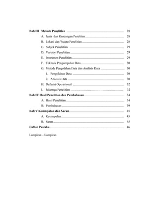 Bab III Metode Penelitian .......................................................................... 28
A. Jenis dan Rancangan Penelitan.................................................. 28
B. Lokasi dan Waktu Penelitian...................................................... 28
C. Subjek Penelitian ...................................................................... 29
D. Variabel Penelitian ..................................................................... 29
E. Instrumen Penelitian ................................................................... 29
F. Tekhnik Pengumpulan Data ....................................................... 30
G. Metode Pengolahan Data dan Analisis Data ............................... 30
1. Pengolahan Data .................................................................. 30
2. Analisis Data ........................................................................ 30
H. Definisi Operasional .................................................................. 32
I. Jalannya Penelitian ………………………………………….... 32
Bab IV Hasil Penelitian dan Pembahasan ................................................... 34
A. Hasil Penelitian........................................................................... 34
B. Pembahasan ................................................................................ 39
Bab V Kesimpulan dan Saran....................................................................... 45
A. Kesimpulan................................................................................. 45
B. Saran ........................................................................................... 45
Daftar Pustaka................................................................................................ 46
Lampiran – Lampiran
 