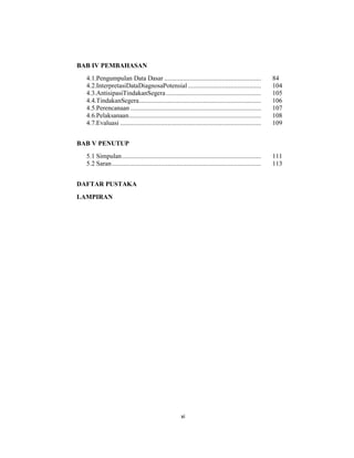 10
BAB IV PEMBAHASAN
4.1.Pengumpulan Data Dasar ......................................................... 84
4.2.InterpretasiDataDiagnosaPotensial ........................................... 104
4.3.AntisipasiTindakanSegera........................................................ 105
4.4.TindakanSegera........................................................................ 106
4.5.Perencanaan ............................................................................. 107
4.6.Pelaksanaan.............................................................................. 108
4.7.Evaluasi ................................................................................... 109
BAB V PENUTUP
5.1 Simpulan.................................................................................. 111
5.2 Saran........................................................................................ 113
DAFTAR PUSTAKA
LAMPIRAN
xi
 