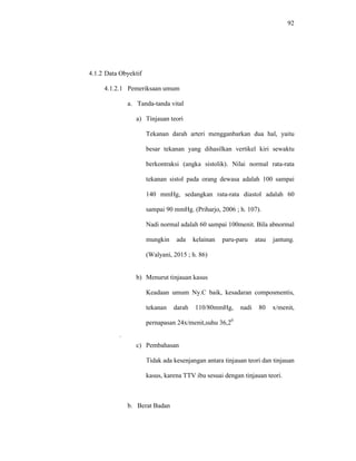 92
4.1.2 Data Obyektif
4.1.2.1 Pemeriksaan umum
a. Tanda-tanda vital
a) Tinjauan teori
Tekanan darah arteri mengganbarkan dua hal, yaitu
besar tekanan yang dihasilkan vertikel kiri sewaktu
berkontraksi (angka sistolik). Nilai normal rata-rata
tekanan sistol pada orang dewasa adalah 100 sampai
140 mmHg, sedangkan rata-rata diastol adalah 60
sampai 90 mmHg. (Priharjo, 2006 ; h. 107).
Nadi normal adalah 60 sampai 100menit. Bila abnormal
mungkin ada kelainan paru-paru atau jantung.
(Walyani, 2015 ; h. 86)
b) Menurut tinjauan kasus
Keadaan umum Ny.C baik, kesadaran composmentis,
tekanan darah 110/80mmHg, nadi 80 x/menit,
pernapasan 24x/menit,suhu 36,20
,
c) Pembahasan
Tidak ada kesenjangan antara tinjauan teori dan tinjauan
kasus, karena TTV ibu sesuai dengan tinjauan teori.
b. Berat Badan
 