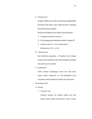 93
a) Tinjauan teori
Keadaan dehidrasi dan intake yang kurang mengakibatkan
penurunan berat badan yang terjadi bervariasi tergantung
durasi dan beratnya penyakit.
Perkiraan peningkatan berat badan yang dianjurkan :
1) 4 kg pada kehamilan trimester I
2) 0,5 kg/minggu pada kehamilan trimester II sampai III
3) Totalnya sekitar 15 -16 kg selama hamil
(Sulistyawati, 2011 ; h. 69)
b) Tinjauan kasus
Saat dilakukan pengkajian di dapatkan hasil sebagai
berikut Berat badan50 kg dan tidak terjadinya kenaikan
dan penurunan berat badan
c) Pembahasan
Tidak terdapat kesenjangan antara teori dan kasus
karena dalam kehamilan ini Ny.Cdidapatkan hasil
mengalami tidak mengalami kenaikan dan penurunan.
c. Pemeriksaan fisik
a) Kepala
1. Tinjauan Teori
Lakukan inspeksi dan palpasi kepala dan kulit
kepala untuk melihat kesimetrisan, warna rambut,
 