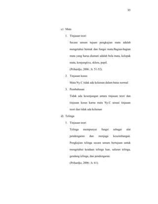 95
c) Mata
1. Tinjauan teori
Secara umum tujuan pengkajian mata adalah
mengetahui bentuk dan fungsi mata.Bagian-bagian
mata yang harus diamati adalah bola mata, kelopak
mata, konjungtiva, sklera, pupil.
(Prihardjo, 2006 ; h. 51-52).
2. Tinjauan kasus
Mata Ny.C tidak ada kelainan dalam batas normal
3. Pembahasan
Tidak ada kesenjangan antara tinjauan teori dan
tinjauan kasus karna mata Ny.C sesuai tinjauan
teori dan tidak ada kelainan
d) Telinga
1. Tinjauan teori
Telinga mempunyai fungsi sebagai alat
pendengaran dan menjaga keseimbangan.
Pengkajian telinga secara umum bertujuan untuk
mengetahui keadaan telinga luar, saluran telinga,
gendang telinga, dan pendengaran.
(Prihardjo, 2006 ; h. 61).
 