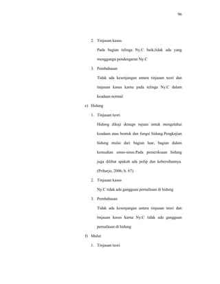 96
2. Tinjauan kasus
Pada bagian telinga Ny.C baik,tidak ada yang
menggangu pendengaran Ny.C
3. Pembahasan
Tidak ada kesenjangan antara tinjauan teori dan
tinjauan kasus karna pada telinga Ny.C dalam
keadaan normal
e) Hidung
1. Tinjauan teori
Hidung dikaji denagn tujuan untuk mengetahui
keadaan atau bentuk dan fungsi hidung.Pengkajian
hidung mulai dari bagian luar, bagian dalam
kemudian sinus-sinus.Pada pemeriksaan hidung
juga dilihat apakah ada polip dan kebersihannya.
(Priharjo, 2006; h. 67).
2. Tinjauan kasus
Ny.C tidak ada gangguan pernafasan di hidung
3. Pembahasan
Tidak ada kesenjangan antara tinjauan teori dan
tinjauan kasus karna Ny.C tidak ada gangguan
pernafasan di hidung
f) Mulut
1. Tinjauan teori
 