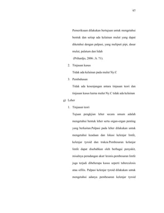 97
Pemeriksaan dilakukan bertujuan untuk mengetahui
bentuk dan setiap ada kelainan mulut yang dapat
diketahui dengan palpasi, yang meliputi pipi, dasar
mulut, palatum dan lidah
(Prihardjo, 2006 ; h. 71).
2. Tinjauan kasus
Tidak ada kelainan pada mulut Ny.C
3. Pembahasan
Tidak ada kesenjangan antara tinjauan teori dan
tinjauan kasus karna mulut Ny.C tidak ada kelainan
g) Leher
1. Tinjaaun teori
Tujuan pengkjian leher secara umum adalah
mengetahui bentuk leher serta organ-organ penting
yang berkaitan.Palpasi pada leher dilakukan untuk
mengetahui keadaan dan lokasi kelenjar limfe,
kelenjar tyroid dan trakea.Pembesaran kelanjar
limfe dapat disebabkan oleh berbagai penyakit,
misalnya peradangan akut/ kronis.pembesaran limfe
juga terjadi dibeberapa kasus seperti tuberculosis
atau sifilis. Palpasi kelenjar tyroid dilakukan untuk
mengetahui adanya pembesaran kelenjar tyroid
 