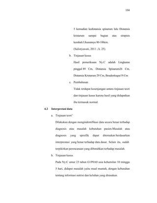 104
5 kemudian kedistansia spinarum lalu Distansia
kristarum sampai bagian atas simpisis
kembali.Ukurannya 80-100cm.
(Sulistyawati, 2011 ; h. 25).
b. Tinjauan kasus
Hasil pemeriksaan Ny.C adalah Lingkaran
pinggul 89 Cm, Distansia Spinarum26 Cm,
Distansia Kristarum 29 Cm, Boudenloque19 Cm
c. Pembahasan
Tidak terdapat kesenjangan antara tinjauan teori
dan tinjauan kasus karena hasil yang didapatkan
ibu termasuk normal.
4.2 Interpretasi data
a. Tinjauan teori’
Dilakukan dengan mengindentifikasi data secara benar terhadap
diagnosis atau masalah kebutuhan pasien.Masalah atau
diagnosis yang spesifik dapat ditemukan berdasarkan
interprestasi yang benar terhadap data dasar. Selain itu, sudah
terpikirkan perencanaan yang dibutuhkan terhadap masalah.
b. Tinjauan kasus
Pada Ny.C umur 23 tahun G1P0A0 usia kehamilan 10 minggu
5 hari, didapat masalah yaitu mual muntah, dengan kebutuhan
tentang informasi nutrisi dan keluhan yang dirasakan.
 
