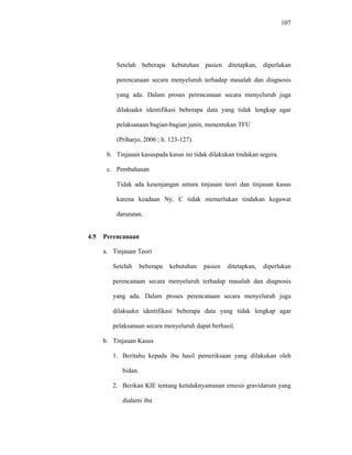 107
Setelah beberapa kebutuhan pasien ditetapkan, diperlukan
perencanaan secara menyeluruh terhadap masalah dan diagnosis
yang ada. Dalam proses perencanaan secara menyeluruh juga
dilakuakn identifikasi beberapa data yang tidak lengkap agar
pelaksanaan bagian-bagian janin, menentukan TFU
(Priharjo, 2006 ; h. 123-127).
b. Tinjauan kasuspada kasus ini tidak dilakukan tindakan segera.
c. Pembahasan
Tidak ada kesenjangan antara tinjauan teori dan tinjauan kasus
karena keadaan Ny. C tidak memerlukan tindakan kegawat
daruratan.
4.5 Perencanaan
a. Tinjauan Teori
Setelah beberapa kebutuhan pasien ditetapkan, diperlukan
perencanaan secara menyeluruh terhadap masalah dan diagnosis
yang ada. Dalam proses perencanaan secara menyeluruh juga
dilakuakn identifikasi beberapa data yang tidak lengkap agar
pelaksanaan secara menyeluruh dapat berhasil.
b. Tinjauan Kasus
1. Beritahu kepada ibu hasil pemeriksaan yang dilakukan oleh
bidan.
2. Berikan KIE tentang ketidaknyamanan emesis gravidarum yang
dialami ibu
 