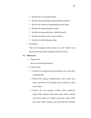 108
3. Beritahu ibu cara mengatasi keluhan
4. Beritahu tentang tanda bahaya pada kehamilan trimester 1
5. Motivasi ibu tentang cara mempertahankan pola makan
6. Beritahu ibu tentang kebutuhan istirahat
7. Beritahu ibu tentang kebersihan tubuh dan seksual
8. Beritahu ibu tentang vitamin yang di anjurkan
9. Anjurkan ibu untuk kunjungan ulang
c. Pembahasan
Tidak ada kesenjangan antara tinjauan teori dan tinjauan kasus
karena perencanaan dibuat berdasarkan kebutuhan pasien.
4.6 Pelaksanaan
a. Tinjauan Teori
Secara menyeluruh dapat berhasil.
b. Tinjauan Kasus
1. Beritahu ibu mengenai hasil pemeriksaannya dan semua batas
normal dan baik
2. Berikan KIE tentang ketidaknyamanan yang muncul yaitu
emesis gravidarum dan berangsur-angsur berkurang sampai
umur 4 bulan
3. Beritahu ibu cara mengatasi masalah emesis gravidarum
dengan hidari makanan yang berbau tajam, makan makanan
yang kering seperti roti, istirahat yang cukup, makan sedikit
tapi sering, hindari makanan yang berminyak dan berbumbu
 