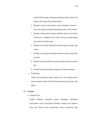 109
yang berlebih, jangan langsung gosok gigi setelah makan, dan
bangun dari tempat tidur perlahan-lahan.
4. Beritahu tentang tanda bahaya pada kehamilan trimester 1
yaitu sakit kepala yang hebat, pandangan kabur, mual muntah.
5. Baritahu tentang nutrisi yang di butuhkan pasien yaitu dengan
5 porsi nasi, 4 mangkuk sayur, buah 5 potong, 3 potong daging
dan minum air putih 8 gelas.
6. Beritahu ibu tentang kebutuhan istirahat dengan istirahat yang
cukup
7. Beritahu ibu tentang kebersihan tubuh dan seksual yang benar
dan baik
8. Beritahu tentang pemberian vitamin dengan meminum vitamin
B6
9. Beritahu tentang kunjungan ulangyaitu 1 bulan mendatang.
c. Pembahasan
Tidak ada kesenjangan antara tinjauan teori dan tinjauan kasus
karena seluruh asuhan telah dibuat berdasarkan perencanaan yang
dibuat.
4.7 Evaluasi
a. Tinjauan Teori
Setelah beberapa kebutuhan pasien ditetapkan, diperlukan
perencanaan secara menyeluruh terhadap masalah dan diagnosis
yang ada. Dalam proses perencanaan secara menyeluruh juga
 