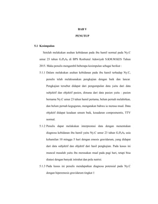 111
BAB V
PENUTUP
5.1 Kesimpulan
Setelah melakukan asuhan kebidanan pada ibu hamil normal pada Ny.C
umur 23 tahun G1P0A0 di BPS Rosbiatul Adawiyah S.KM.M.KES Tahun
2015. Maka penulis mengambil beberapa kesimpulan sebagai berikut :
5.1.1 Dalam melakukan asuhan kebidanan pada ibu hamil terhadap Ny.C,
penulis telah melaksanakan pengkajian dengan baik dan lancar.
Pengkajian tersebut didapat dari pengumpulan data yaitu dari data
subjektif dan objektif pasien, dimana dari data pasien yaitu : pasien
bernama Ny.C umur 23 tahun hamil pertama, belum pernah melahirkan,
dan belum pernah keguguran, mengatakan bahwa ia merasa mual. Data
objektif didapat keadaan umum baik, kesadaran composmentis, TTV
normal.
5.1.2 Penulis dapat melakukan interprestasi data dengan menentukan
diagnosa kebidanan ibu hamil yaitu Ny.C umur 23 tahun G1P0A0 usia
kehamilan 10 minggu 5 hari dengan emesis gravidarum, yang didapat
dari data subjektif dan objektif dari hasil pengkajian. Pada kasus ini
muncul masalah yaitu ibu merasakan mual pada pagi hari, tetapi bisa
diatasi dengan banyak istirahat dan pola nutrisi.
5.1.3 Pada kasus ini penulis mendapatkan diagnosa potensial pada Ny.C
dengan hiperemesis gravidarum tingkat 1
 