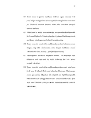 112
5.1.4 Dalam kasus ini penulis melakukan tindakan segera terhadap Ny.C
yaitu dengan menggunakan konseling karena sebagaimana dalam teori
jika ditemukan masalah potensial maka perlu dilakukan antisipasi
masalah potensial.
5.1.5 Dalam kasus ini penulis telah memberikan rencana asuhan kebidanan pada
Ny.C umur 23 tahun G1P0A0 usia kehamilan 10 minggu 5 hari dengan emesis
gravidarum, yaitu dengan memberikan beberapa konseling.
5.1.6 Dalam kasus ini penulis telah melaksanakan asuhan kebidanan sesuai
dengan yang telah direncanakan yaitu dengan melakukan asuhan
kebidanan ibu hamil pada Ny.C yang berupa konseling.
5.1.7 Setelah penulis melakukan pengkajian selama 3 kali kunjungan telah
didapatkan hasil rasa mual ibu sedikit berkurang dari 5-6 x sehari
menjadi 3-4x sehari.
5.1.8 Dalam kasus ini penulis telah melaksanakan dokumentasi pada kasus
Ny.C umur 23 tahun G1P0A0 usia kehamilan 10 minggu 5 hari dengan
emesis gravidarum, didapatkan data subjektif dan objektif yang sudah
didokumentasikan sehingga terbuat karya tulis ilmiah khususnya pada
Ny.C umur 23 tahun G1P0A0 di Klinik Bersalin Rosbiatul Adawiyah
S.KM.M.KES.
 