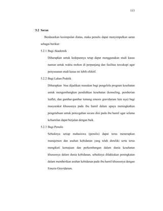 113
5.2 Saran
Berdasarkan kesimpulan diatas, maka penulis dapat menyimpulkan saran
sebagai berikut:
5.2.1 Bagi Akademik
Diharapkan untuk kedepannya tetap dapat menggunakan studi kasus
namun untuk waktu mohon di perpanjang dan fasilitas tercukupi agar
penyusunan studi kasus ini lebih efektif.
5.2.2 Bagi Lahan Praktik
Diharapkan bisa dijadikan masukan bagi pengelola program kesehatan
untuk mengembangkan pendidikan kesehatan (konseling, pemberian
leaflet, dan gambar-gambar tentang emesis gravidarum lain nya) bagi
masyarakat khususnya pada ibu hamil dalam upaya meningkatkan
pengetahuan untuk pencegahan secara dini pada ibu hamil agar selama
kehamilan dapat berjalan dengan baik.
5.2.3 Bagi Penulis
Sebaiknya setiap mahasiswa (penulis) dapat terus menerapkan
manajemen dan asuhan kebidanan yang telah dimiliki serta terus
mengikuti kemajuan dan perkembangan dalam dunia kesehatan
khususnya dalam dunia kebidanan, sebaiknya dilakkukan peningkatan
dalam memberikan asuhan kebidanan pada ibu hamil khususnya dengan
Emesis Gravidarum.
 