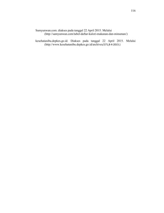 116
Sumyunwan.com. diakses pada tanggal 22 April 2015. Melalui
(http://samyunwan.com/tabel-daftar-kalori-makanan-dan-minuman/)
kesehatanibu.depkes.go.id. Diakses pada tanggal 22 April 2015. Melalui
(http://www.kesehatanibu.depkes.go.id/archives/171,8-4-2015.)
 
