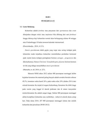 1
BAB I
PENDAHULUAN
1.1 Latar Belakang
Kehamilan adalah fertilitas atau penyatuan dari spermatozoa dan ovum
dilanjutkan dengan nidasi atau implantasi bila dihitung dari saat fertilisasi
hingga lahirnya bayi kehamilan normal akan berlangsung selama 40 minggu
atau 9 bulanhingga 10 bulan menurut kalender internasional.
(Prawirohardjo , 2010 ; h 213).
Emesis gravidaruma dalah gejala yang wajar atau sering terdapat pada
kehamilan muda terjadinya kehamilan menimbulkan perubahan hormonal
pada wanita karna terdapat peningkatan hormon estrogen , progesteron dan
dikeluarkannya Human Chorionic Gonadothropine plasenta hormon-hormon
ini lah yang diduga menyebabkan emesis gravidarum
(Manuaba, et. all, 2010 ; h. 227).
Menurut WHO tahun 2012 sekitar 800 perempuan meninggal akibat
kejadian kematian ibu maternal paling banyak adalah sewaktu bersalin sebesar
49.5%, kematian waktu hamil 26%, pada waktu nifas 24% (dinkes 2011) dari
seluruh kematian ibu terjadi di negara berkembang. Kematian ibu lebih tinggi
pada wanita yang tinggal di daerah pedesaan dan di antara masyarakat
miskin.Kematian ibu adalah sangat tinggi. Sekitar 800 perempuan meninggal
akibat komplikasi kehamilan atau melahirkan - terkait di seluruh dunia setiap
hari. Pada tahun 2010, 287 000 perempuan meninggal selama dan setelah
kehamilan dan persalinan (WHO 2012).
 