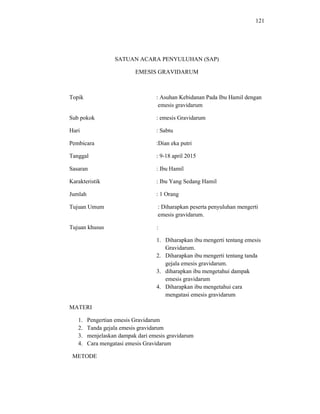 121
SATUAN ACARA PENYULUHAN (SAP)
EMESIS GRAVIDARUM
Topik : Asuhan Kebidanan Pada Ibu Hamil dengan
emesis gravidarum
Sub pokok : emesis Gravidarum
Hari : Sabtu
Pembicara :Dian eka putri
Tanggal : 9-18 april 2015
Sasaran : Ibu Hamil
Karakteristik : Ibu Yang Sedang Hamil
Jumlah : 1 Orang
Tujuan Umum : Diharapkan peserta penyuluhan mengerti
emesis gravidarum.
Tujuan khusus :
1. Diharapkan ibu mengerti tentang emesis
Gravidarum.
2. Diharapkan ibu mengerti tentang tanda
gejala emesis gravidarum.
3. diharapkan ibu mengetahui dampak
emesis gravidarum
4. Diharapkan ibu mengetahui cara
mengatasi emesis gravidarum
MATERI
1. Pengertian emesis Gravidarum
2. Tanda gejala emesis gravidarum
3. menjelaskan dampak dari emesis gravidarum
4. Cara mengatasi emesis Gravidarum
METODE
 