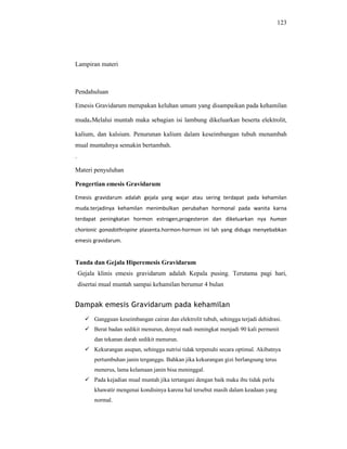 123
Lampiran materi
Pendahuluan
Emesis Gravidarum merupakan keluhan umum yang disampaikan pada kehamilan
muda.Melalui muntah maka sebagian isi lambung dikeluarkan beserta elektrolit,
kalium, dan kalsium. Penurunan kalium dalam keseimbangan tubuh menambah
mual muntahnya semakin bertambah.
.
Materi penyuluhan
Pengertian emesis Gravidarum
Emesis gravidarum adalah gejala yang wajar atau sering terdapat pada kehamilan
muda.terjadinya kehamilan menimbulkan perubahan hormonal pada wanita karna
terdapat peningkatan hormon estrogen,progesteron dan dikeluarkan nya human
chorionic gonadothropine plasenta.hormon-hormon ini lah yang diduga menyebabkan
emesis gravidarum.
Tanda dan Gejala Hiperemesis Gravidarum
Gejala klinis emesis gravidarum adalah Kepala pusing. Terutama pagi hari,
disertai mual muntah sampai kehamilan berumur 4 bulan
Dampak emesis Gravidarum pada kehamilan
 Gangguan keseimbangan cairan dan elektrolit tubuh, sehingga terjadi dehidrasi.
 Berat badan sedikit menurun, denyut nadi meningkat menjadi 90 kali permenit
dan tekanan darah sedikit menurun.
 Kekurangan asupan, sehingga nutrisi tidak terpenuhi secara optimal. Akibatnya
pertumbuhan janin terganggu. Bahkan jika kekurangan gizi berlangsung terus
menerus, lama kelamaan janin bisa meninggal.
 Pada kejadian mual muntah jika tertangani dengan baik maka ibu tidak perlu
khawatir mengenai kondisinya karena hal tersebut masih dalam keadaan yang
normal.
 