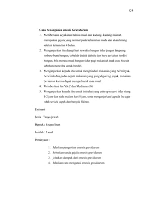 124
Cara Penanganan emesis Gravidarum
1. Memberikan keyakinan bahwa mual dan kadang- kadang muntah
merupakan gejala yang normal pada kehamilan muda dan akan hilang
setelah kehamilan 4 bulan.
2. Menganjurkan ibu dipagi hari sewaktu bangun tidur jangan langsung
terburu-buru bangun, cobalah duduk dahulu dan baru perlahan berdiri
bangun, bila merasa mual bangun tidur pagi makanlah snak atau biscuit
sebelum mencoba untuk berdiri.
3. Menganjurkan kepada ibu untuk menghindari makanan yang berminyak,
berlemak dan pedas sepeti makanan yang yang digoreng, rujak, makanan
bersantan karena dapat memperburuk rasa mual.
4. Memberikan ibu Vit.C dan Mediamer B6
5. Menganjurkan kepada ibu untuk istirahat yang cukcup seperti tidur siang
1-2 jam dan pada malam hari 8 jam, serta menganjurkan kepada ibu agar
tidak terlalu capek dan banyak fikiran.
Evaluasi
Jenis : Tanya jawab
Bentuk : Secara lisan
Jumlah : 3 soal
Pertanyaan :
1. Jelaskan pengertian emesis gravidarum
2. Sebutkan tanda gejala emesis gravidarum
3. jelaskan dampak dari emesis gravidarum
4. Jelaskan cara mengatasi emesis gravidarum
 