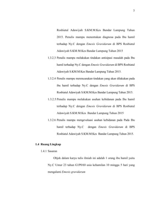 3
Rosbiatul Adawiyah S.KM.M.Kes Bandar Lampung Tahun
2015. Penulis mampu menentukan diagnosa pada Ibu hamil
terhadap Ny.C dengan Emesis Gravidarum di BPS Rosbiatul
Adawiyah S.KM.M.Kes Bandar Lampung Tahun 2015
1.3.2.3 Penulis mampu melakukan tindakan antisipasi masalah pada Ibu
hamil terhadap Ny.C dengan Emesis Gravidarum di BPS Rosbiatul
Adawiyah S.KM.M.Kes Bandar Lampung Tahun 2015.
1.3.2.4 Penulis mampu merencanakan tindakan yang akan dilakukan pada
ibu hamil terhadap Ny.C dengan Emesis Gravidarum di BPS
Rosbiatul Adawiyah S.KM.M.Kes Bandar Lampung Tahun 2015.
1.3.2.5 Penulis mampu melakukan asuhan kebidanan pada Ibu hamil
terhadap Ny.C dengan Emesis Gravidarum di BPS Rosbiatul
Adawiyah S.KM.M.Kes Bandar Lampung Tahun 2015
1.3.2.6 Penulis mampu mengevaluasi asuhan kebidanan pada Pada Ibu
hamil terhadap Ny.C dengan Emesis Gravidarum di BPS
Rosbiatul Adawiyah S.KM.M.Kes Bandar Lampung Tahun 2015.
1.4 Ruang Lingkup
1.4.1 Sasaran
Objek dalam karya tulis ilmiah ini adalah 1 orang ibu hamil yaitu
Ny.C Umur 23 tahun G1P0A0 usia kehamilan 10 minggu 5 hari yang
mengalami Emesis gravidarum
 