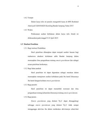 4
1.4.2 Tempat
Dalam karya tulis ini penulis mengambil kasus di BPS Rosbiatul
Adawiyah S.KM.M.KES Kemiling Bandar lampung Tahun 2015
1.4.3 Waktu
Pelaksanaan asuhan kebidanan dalam karya tulis ilmiah ini
dilaksanakan pada tanggal 9-18 April 2015
1.5 Manfaat Penelitian
1.5.1 Bagi institusi Pendidikan
Hasil penelitian diharapkan dapat menjadi sumber bacaan bagi
mahasiswa akademi kebidanan adila Bandar lampung dalam
menerapkan ilmu pengetahuan tentang emesis gravidarum dan sebagai
acuan penelitian berikutnya.
1.5.2 Bagi lahan praktek
Hasil penelitian ini dapat digunakan sebagai masukan dalam
menerapkan manajemen asuhan kebidanan pada ibu hamil khususnya
ibu hamil dengan keluhan emesis gravidarum.
1.5.3 Bagi peneliti
Hasil penelitian ini dapat menambah wawasan dan ilmu
pengetahuan tentang kehamilan khususnya tentang emesis gravidarum.
1.5.4 Bagi pasien.
Emesis gravidarum yang dialami Ny.C dapat ditanggulangi
sehingga emesis gravidarum yang dialami Ny.C tidak sampai
mengganggu aktivitas ibu dalam melakukan aktivitasnya sehari-hari
 