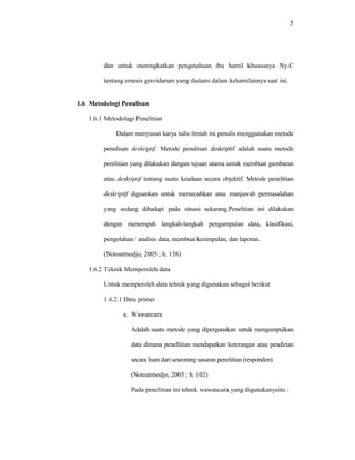 5
dan untuk meningkatkan pengetahuan ibu hamil khususnya Ny.C
tentang emesis gravidarum yang dialami dalam kehamilannya saat ini.
1.6 Metodelogi Penulisan
1.6.1 Metodolagi Penelitian
Dalam menyusun karya tulis ilmiah ini penulis menggunakan metode
penulisan deskriptif. Metode penulisan deskriptif adalah suatu metode
penilitian yang dilakukan dangan tujuan utama untuk membuat gambaran
atau deskriptif tentang suatu keadaan secara objektif. Metode penelitian
deskriptif diguankan untuk memecahkan atau manjawab permasalahan
yang sedang dihadapi pada situasi sekarang.Penelitian ini dilakukan
dengan menempuh langkah-langkah pengumpulan data, klasifikasi,
pengolahan / analisis data, membuat kesimpulan, dan laporan.
(Notoatmodjo, 2005 ; h. 138)
1.6.2 Teknik Memperoleh data
Untuk memperoleh data tehnik yang digunakan sebagai berikut
1.6.2.1 Data primer
a. Wawancara
Adalah suatu metode yang dipergunakan untuk mengumpulkan
data dimana penellitian mendapatkan keterangan atau pendirian
secara lisan dari seseorang sasaran penelitian (responden).
(Notoatmodjo, 2005 ; h. 102)
Pada penelitian ini tehnik wawancara yang digunakanyaitu :
 