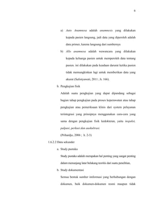 6
a) Auto Anamnesa adalah anamnesis yang dilakukan
kepada pasien langsung, jadi data yang diperoleh adalah
data primer, karena langsung dari sumbernya
b) Allo anamnesa adalah wawancara yang dilakukan
kepada keluarga pasien untuk memperoleh data tentang
pasien. ini dilakukan pada keadaan darurat ketika pasien
tidak memungkinkan lagi untuk memberikan data yang
akurat (Sulistyawati, 2011 ; h. 166).
b. Pengkajian fisik
Adalah suatu pengkajian yang dapat dipandang sebagai
bagian tahap pengkajian pada proses keperawatan atau tahap
pengkajian atau pemeriksaan klinis dari system pelayanan
terintegrasi yang prinsipnya menggunakan cara-cara yang
sama dengan pengkajian fisik kedokteran, yaitu inspeksi,
palpasi, perkusi dan auskultrasi.
(Prihardjo, 2006 ; h. 2-3)
1.6.2.2 Data sekunder
a. Study pustaka
Study pustaka adalah merupakan hal penting yang sangat penting
dalam menunjang latar belakang teoritis dari suatu penelitian,
b. Study dokumentasi
Semua bentuk sumber imformasi yang berhubungan dengan
dokumen, baik dokumen-dokumen resmi maupun tidak
 